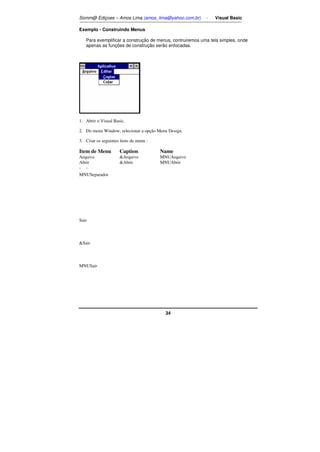 Somm@ Ediçoes – Amos Lima (amos_lima@yahoo.com.br) - Visual Basic 
34 
Exemplo - Construindo Menus 
Para exemplificar a construção de menus, contruiremos uma tela simples, onde 
apenas as funções de construção serão enfocadas. 
1. Abrir o Visual Basic. 
2. Do menu Window, selecionar a opção Menu Design. 
3. Criar os seguintes ítens de menu : 
Item de Menu Caption Name 
Arquivoı Arquivoı MNUArquivoı 
Abrirı Abrir MNUAbrir 
-ı -ı 
MNUSeparador 
Sair 
Sair 
MNUSair 
 