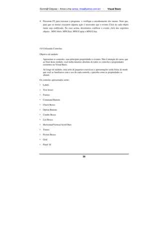 Somm@ Ediçoes – Amos Lima (amos_lima@yahoo.com.br) - Visual Basic 
4. Pressione F5 para executar o programa e verifique o encadeamento dos menus. Note que, 
para que os menus executem alguma ação é necessário que o evento Click de cada objeto 
menu seja codificado. No caso acima, deveríamos codificar o evento click dos seguintes 
objetos : MNUAbrir, MNUSair, MNUCopiar e MNUColar. 
36 
5.0 Utilizando Controles 
Objetivo do módulo 
Apresentar os controles, suas principais propriedades e eventos. Não é intenção do curso, que 
ao final deste módulo, você tenha domínio absoluto de todos os controles e propriedades 
existentes no Visual Basic. 
Ao longo do módulo, uma série de pequenos exercícios e apresentações serão feitas de modo 
que você se familiarize com o uso de cada controle, e perceba como as propriedades os 
afetam. 
Os controles apresentados serão : 
 Labels 
 Text boxes 
 Frames 
 Command Buttons 
 Check Boxes 
 Option Buttons 
 Combo Boxes 
 List Boxes 
 Horizontal/Vertical Scroll Bars 
 Timers 
 Picture Boxes 
 Grid 
 Panel 3d 
 