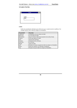 Somm@ Ediçoes – Amos Lima (amos_lima@yahoo.com.br) - Visual Basic 
39 
5.2 Label e Text Box 
Labels 
Labels são normalmente utilizados para exibir textos que o usuário não deve modificar. Um 
exemplo clássico seria o título de campos em formulários. 
Propriedade Descrição 
Alignment Alinhamento do texto dentro do label. 
Backcolor Cor de fundo do label. 
BorderStyle Tipo de borda do label. Recomendável não utilizar borda. 
Caption Texto que aparece no label. 
Font Tipo de letra utilizada. 
FontSize Tamanho da letra utilizada. 
ForeColor Cor da letra. 
Height Altura do label. 
Left Posição do extremo esquerdo do label em relação ao formulário. 
Name Nome do controle a ser utilizado no programa. 
Top Posição do topo do label em relação ao formulário. 
 