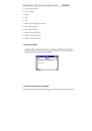 Somm@ Ediçoes – Amos Lima (amos_lima@yahoo.com.br) - Visual Basic 
4 
• Abre um Projeto gravado 
• Grava um Projeto 
• Recorta 
• Copia 
• Cola 
• Procura por uma sequência de caracteres 
• Desfaz última operação 
• Refaz operação desfeita 
• Inicia a execução do Projeto 
• Paraliza a execução do Projeto 
• Finaliza a execução do Projeto 
1.5 A Janela de Código 
A janela de código é o lugar onde você escreve o código que a máquina deve executar para 
responder às ações do usuário. Para abrir uma janela de código, basta dar um click-duplo em 
cima do objeto do qual um evento deva ser tratado. 
1.6 O Menu de Comandos do Visual Basic 
 