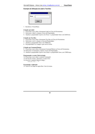 Somm@ Ediçoes – Amos Lima (amos_lima@yahoo.com.br) - Visual Basic 
Exemplo de Utilização de Label e Text Box 
41 
1. Inicializar o Visual Basic. 
Criando um Label 
2. Clicar duas vezes sobre a ferramenta Label na Caixa de Ferramentas. 
3. Selecionar o label1 e chamar a Caixa de Propriedades. 
4. Atualizar a propriedade Caption com Nome: e a propriedade Name com LBLNome. 
Criando um Text Box 
5. Clicar duas vezes sobre a ferramenta Text Box na Caixa de Ferramentas. 
6. Selecionar o text1 e chamar a Caixa de Propriedades. 
7. Atualizar a propriedade Name com TXBnome. 
8. Na propriedade Text, apagar o que estiver escrito. 
Criando um Command Button 
9. Clicar duas vezes sobre a ferramenta Command Button na Caixa de Ferramentas. 
10. Selecionar o Command1 e chamar a Caixa de Propriedades. 
11. Atualizar a propriedade Caption com Limpa e a propriedade Name com CMDLimpa. 
Programando o evento Click do botão 
12. Clicar duas vezes sobre o controle Command1. 
13. Na lista de eventos, selecionar o evento Click. 
14. Escrever a seguinte linha de código : 
TXBnome.text =  
Executando a Aplicação 
15. Tecle F5 ou clique na opção Run / Start do menu. 
 