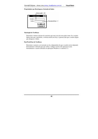 Somm@ Ediçoes – Amos Lima (amos_lima@yahoo.com.br) - Visual Basic 
Propriedades que Restringem a Entrada de Dados 
42 
Maxlength de TextBoxes 
Determina o número máximo de caracteres que uma caixa de texto pode conter. Se o usuário 
digitar mais que o permitido, o sistema emitirá um beep, e ignorará tudo que o usuário digitar 
que ultrapasse o limite. 
PassWordChar de TextBoxes 
Determina o caracter a ser mostrado na tela, independente do que o usuário estiver digitando. 
Normalmente é utilizado para que senhas e códigos secretos não apareçam na tela. 
Normalmente o caracter utilizado em aplicações Windows é o asterísco (*). 
 