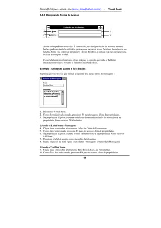 Somm@ Ediçoes – Amos Lima (amos_lima@yahoo.com.br) - Visual Basic 
44 
5.2.2 Designando Teclas de Acesso 
Assim como podemos usar o  ( E comercial) para designar teclas de acesso a menus e 
botões, podemos também utilizá-lo para acessar caixas de texto. Para isso, basta inserir um 
label na frente ( na ordem de tabulação ) de um TextBox, e utilizar o  para designar uma 
tecla de acesso para o label. 
Como labels não recebem foco, o foco irá para o controle que tenha o TabIndex 
imediatamente maior, portanto o Text Box receberá o foco. 
Exemplo - Utilizando Labels e Text Boxes 
Suponha que você tivesse que montar a seguinte tela para o envio de mensagens : 
1. Inicialize o Visual Basic. 
2. Com o formulário selecionado, pressione F4 para ter acesso à lista de propriedades. 
3. Na propriedade Caption, escrever o título do formulário Inclusão de Mensagens e na 
propriedade Name escrever FRMInclusão. 
Criando os Label Nome e Mensagem 
4. Clique duas vezes sobre a ferramenta Label da Caixa de Ferramentas. 
5. Com o label selecionado, pressione F4 para ter acesso à lista de propriedades. 
6. Na propriedade Caption, escreva o título do label Nome e na propriedade Name escrever 
LBLNome. 
7. Posicione o label de acordo com o desenho da tela acima. 
8. Repita os passos de 4 até 7 para criar o label Mensagem ( Name=LBLMensagem). 
Criando o Text Box Nome 
9. Clique duas vezes sobre a ferramenta Text Box da Caixa de Ferramentas. 
10. Com o Text Box selecionado, pressione F4 para ter acesso à lista de propriedades. 
 