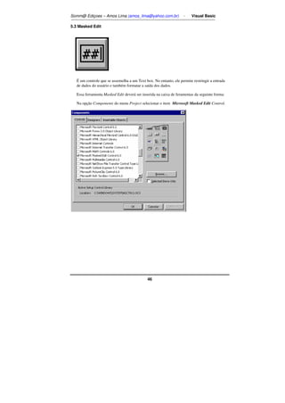 Somm@ Ediçoes – Amos Lima (amos_lima@yahoo.com.br) - Visual Basic 
46 
5.3 Masked Edit 
É um controle que se assemelha a um Text box. No entanto, ele permite restringir a entrada 
de dados do usuário e também formatar a saída dos dados. 
Essa ferramenta Masked Edit deverá ser inserida na caixa de feramentas da seguinte forma: 
Na opção Components do menu Project selecionar o item Microsoft Masked Edit Control. 
 