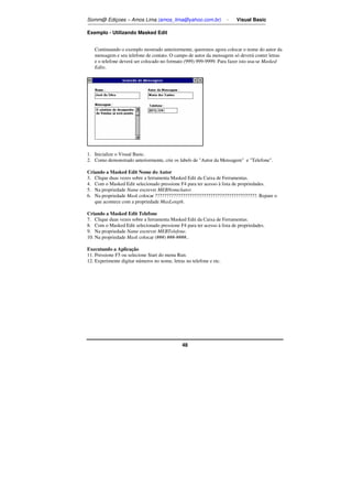 Somm@ Ediçoes – Amos Lima (amos_lima@yahoo.com.br) - Visual Basic 
48 
Exemplo - Utilizando Masked Edit 
Continuando o exemplo mostrado anteriormente, queremos agora colocar o nome do autor da 
mensagem e seu telefone de contato. O campo de autor da mensagem só deverá conter letras 
e o telefone deverá ser colocado no formato (999) 999-9999. Para fazer isto usa-se Masked 
Edits. 
1. Inicialize o Visual Basic. 
2. Como demonstrado anteriormente, crie os labels de Autor da Mensagem e Telefone. 
Criando a Masked Edit Nome do Autor 
3. Clique duas vezes sobre a ferramenta Masked Edit da Caixa de Ferramentas. 
4. Com o Masked Edit selecionado pressione F4 para ter acesso à lista de propriedades. 
5. Na propriedade Name escrever MEBNomeAutor. 
6. Na propriedade Mask colocar ????????????????????????????????????????????. Repare o 
que acontece com a propriedade MaxLength. 
Criando a Masked Edit Telefone 
7. Clique duas vezes sobre a ferramenta Masked Edit da Caixa de Ferramentas. 
8. Com o Masked Edit selecionado pressione F4 para ter acesso à lista de propriedades. 
9. Na propriedade Name escrever MEBTelefone. 
10. Na propriedade Mask colocar (###) ###-####.. 
Executando a Aplicação 
11. Pressione F5 ou selecione Start do menu Run. 
12. Experimente digitar números no nome, letras no telefone e etc. 
 