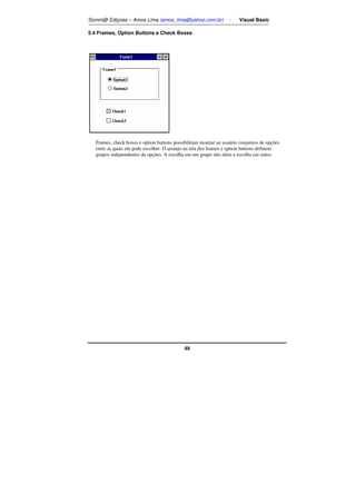 Somm@ Ediçoes – Amos Lima (amos_lima@yahoo.com.br) - Visual Basic 
5.4 Frames, Option Buttons e Check Boxes 
Frames, check boxes e option buttons possibilitam mostrar ao usuário conjuntos de opções 
entre as quais ele pode escolher. O arranjo na tela dos frames e option buttons definem 
grupos independentes de opções. A escolha em um grupo não afeta a escolha em outro. 
49 
 