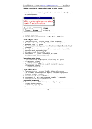 Somm@ Ediçoes – Amos Lima (amos_lima@yahoo.com.br) - Visual Basic 
Exemplo - Utilização de Frames, Check Boxes e Option Buttons 
Suponha que você queira criar uma aplicação onde um texto escrito em um Text Box possa 
ser formatado por você : 
1. Inicialize o Visual Basic. 
2. Como demonstrado anteriormente, crie o Text Box (Name = TXBExemplo). 
Criando os Option Buttons 
3. Clique duas vezes sobre a ferramenta Frame da Caixa de Ferramentas. 
4. Com o Frame selecionado pressione F4 para ter acesso à lista de propriedades. 
5. Nomeie este Frame FRATamanho. 
6. Com o frame selecionado, clique duas vezes sobre a ferramenta Option Button da Caixa de 
52 
Ferramentas. 
7. Com o Option Button selecionado pressione F4 para ter acesso à lista de propriedades. 
8. Nomeie este Option Button OPTPequena. 
9. Atribua à propriedade Caption o valor Pequeno. 
10. Repita os passos 6 e 7 e nomeie o segundo botão OPTGrande. 
11. Atribua à propriedade Caption o valor Grande. 
Codificando os Option Buttons 
12. Clique duas vezes sobre OPTPequena, uma janela de código deve aparecer. 
13. Escreva o seguinte comando : 
TXBExemplo.FontSize = 12 
14. Clique duas vezes sobre OPTGrande, uma janela de código deve aparecer. 
15. Escreva o seguinte comando : 
TXBExemplo.FontSize = 18 
Criando os Check Boxes 
16. Clique duas vezes sobre a ferramenta Check Box da Caixa de Ferramentas. 
17. Com o Check Box selecionado pressione F4 para ter acesso à lista de propriedades. 
18. Nomeie este Check Box CKBItalico. 
19. Atribua à propriedade Caption o valor Itálico. 
20. Repita os passos 16, 17 e 18 e nomeie o segundo Check Box CKBSublinhado. 
21. Atribua à propriedade Caption o valor Sublinhado. 
Codificando os Check Boxes 
22. Clique duas vezes sobre CKBItalico, uma janela de código deve aparecer. 
23. Escreva os seguintes comandos : 
If CKBItalico.Value = 1 Then 
Text1.FontItalic = True 
Else 
 