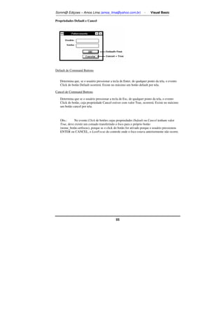 Somm@ Ediçoes – Amos Lima (amos_lima@yahoo.com.br) - Visual Basic 
55 
Propriedades Default e Cancel 
Default de Command Buttons 
Determina que, se o usuário pressionar a tecla de Enter, de qualquer ponto da tela, o evento 
Click do botão Default ocorrerá. Existe no máximo um botão default por tela. 
Cancel de Command Buttons 
Determina que se o usuário pressionar a tecla de Esc, de qualquer ponto da tela, o evento 
Click do botão, cuja propriedade Cancel estiver com valor True, ocorrerá. Existe no máximo 
um botão cancel por tela. 
Obs.: No evento Click de botões cujas propriedades Default ou Cancel tenham valor 
True, deve existir um comado transferindo o foco para o próprio botão 
(nome_botão.setfocus), porque se o click do botão for ativado porque o usuário pressionou 
ENTER ou CANCEL, o LostFocus do controle onde o foco estava anteriormente não ocorre. 
 