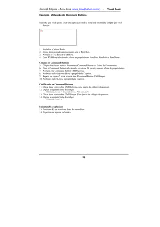 Somm@ Ediçoes – Amos Lima (amos_lima@yahoo.com.br) - Visual Basic 
Exemplo - Utilização de Command Buttons 
Suponha que você queira criar uma aplicação onde a hora será informada sempre que você 
56 
desejar: 
1. Inicialize o Visual Basic. 
2. Como demonstrado anteriormente, crie o Text Box. 
3. Nomeie o Text Box de TXBHora. 
4. Com TXBHora selecionado, altere as propriedades FontSize, FontItalic e FontName. 
Criando os Command Buttons 
5. Clique duas vezes sobre a ferramenta Command Button da Caixa de Ferramentas. 
6. Com o Command Button selecionado pressione F4 para ter acesso à lista de propriedades. 
7. Nomeie este Command Button CMDInforma. 
8. Atribua o valor Informa Hora à propriedade Caption. 
9. Repetir os passos 5 e 6 e nomeie este Command Button CMDLimpa. 
10. Atribua o valor Limpa à propriedade Caption. 
Codificando os Command Buttons 
11. Clicar duas vezes sobre CMDInforma, uma janela de código irá aparecer. 
12. Digitar a seguinte linha de código: 
TXBHora.Text = Format(Now, hh:mm.ss) 
13. Clicar duas vezes sobre CMDLimpa. Uma janela de código irá aparecer. 
14. Digitar a seguinte linha de código: 
TXBHora.Text =  
Executando a Aplicação 
13. Pressione F5 ou selecione Start do menu Run. 
14. Experimente apertar os botões. 
 