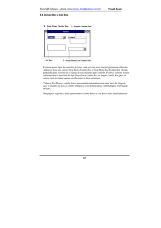 Somm@ Ediçoes – Amos Lima (amos_lima@yahoo.com.br) - Visual Basic 
57 
5.6 Combo Box e List Box 
Existem quatro tipos de controles de listas, cada um com uma função ligeiramente diferente. 
Ambas as listas que caem ( Drop Down Combo Box e Drop Down List Combo Box ) foram 
projetadas para economizar o espaço de tela utilizado pelo controle. Usuários somente podem 
adicionar ítens a uma lista do tipo Drop-Down Combo Box ou Simple Combo Box, pois os 
outros tipos permitem apenas escolha entre os ítens existentes. 
Todas os List Boxes e combo boxes apresentarão automaticamente uma barra de rolagem, 
caso o tamanho da lista ou combo ultrapasse a sua própria altura ( definida pela propriedade 
Height). 
Nas páginas seguintes, serão apresentados Combo Boxes e List Boxes mais detalhadamente. 
 
