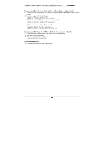 Somm@ Ediçoes – Amos Lima (amos_lima@yahoo.com.br) - Visual Basic 
Programando o Load do form - (Carregando os dados de Cargos e Departamentos) 
9. Clicar duas vezes sobre o form, uma janela de código irá aparecer. Certifique-se que o evento 
62 
é Load. 
10. Escreva as seguintes linhas de código: 
CMBCargo.AddItem Estagiário 
CMBCargo.AddItem Analista de Sistemas 
CMBCargo.AddItem Gerente de Desenvolvimento 
CMBCargo.AddItem Analista de Suprimentos 
CMBCargo.AddItem Gerente de Marketing 
CMBDepartamento.AddItem Marketing 
CMBDepartamento.AddItem Sistemas 
CMBDepartamento.AddItem Suprimentos 
CMBDepartamento.AddItem Recursos Humanos 
Programando o LostFocus do CMBNome (Inclusão de novos nomes no Combo) 
9. Clicar duas vezes sobre o combo, uma janela de código irá aparecer. 
10. Selecione o evento LostFocus. 
11. Escreva a seguinte linha de código: 
CMBNome.AddItem CMBNome.text 
Executando a Aplicação 
12. Pressione F5 ou selecione Start do menu Run. 
 