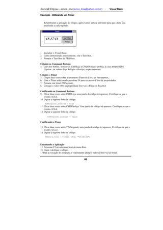 Somm@ Ediçoes – Amos Lima (amos_lima@yahoo.com.br) - Visual Basic 
66 
Exemplo - Utilizando um Timer 
Relembrando a aplicação do relógio, agora vamos utilizar um timer para que a hora seja 
atualizada a cada segundo. 
1. Inicialize o Visual Basic. 
2. Como demonstrado anteriormente, crie o Text Box. 
3. Nomeie o Text Box de TXBHora. 
Criando os Command Buttons 
4. Crie dois botões, nomeie-os CMDLiga e CMDDesliga e atribua, às suas propriedades 
Caption , os valores Liga Relógio e Desliga, respectivamente. 
Criando o Timer 
5. Clique duas vezes sobre a ferramenta Timer da Caixa de Ferramentas. 
6. Com o Timer selecionado pressione F4 para ter acesso à lista de propriedades. 
7. Nomeie este timer TIMsegundo. 
8. Coloque o valor 1000 na propriedade Interval, e False em Enabled. 
Codificando os Command Buttons 
9. Clicar duas vezes sobre CMDLiga, uma janela de código irá aparecer. Certifique-se que o 
evento é Click. 
10. Digitar a seguinte linha de código: 
TIMsegundo.enabled = true 
11. Clicar duas vezes sobre CMDDesliga. Uma janela de código irá aparecer. Certifique-se que o 
evento é Click. 
12. Digitar a seguinte linha de código: 
TIMsegundo.enabled = False 
Codificando o Timer 
13. Clicar duas vezes sobre TIMSegundo, uma janela de código irá aparecer. Certifique-se que o 
evento é Timer. 
14. Digitar a seguinte linha de código: 
TXBHora.text = Format (Now, hh:mm:ss) 
Executando a Aplicação 
15. Pressione F5 ou selecione Start do menu Run. 
16. Ligue e desligue o relógio. 
17.Pare a execução do programa e experimente alterar o valor do Interval do timer. 
 