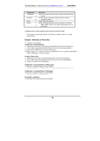 Somm@ Ediçoes – Amos Lima (amos_lima@yahoo.com.br) - Visual Basic 
Propriedade Descrição 
AutoRedraw Indica se a pintura da Picture Box será feita automaticamente 
68 
ou não 
AutoSize Se True, ajusta o tamanho da Picture Box de acordo o 
tamanho da figura. 
Name Nome interno do controle. 
Picture Exibe um Dialog Box para definir uma figura, no formato 
BMP, WMF ou ICO, com o qual o Picture Box deve ser 
preenchido. 
CARREGANDO E DESCARREGANDO FIGURAS EM RUNTIME 
Para carregar ou descarregar figuras, em tempo de execução, utiliza-se a função 
LoadPicture(). 
Exemplo - Utilizando um Picture Box 
1. Inicialize o Visual Basic. 
Criando dois Command Button 
2. Clique duas vezes sobre a ferramenta Command Button da Caixa de Ferramentas. 
3. Com o objeto selecionado pressione F4 para ter acesso à lista de propriedades. 
4. Fazer Name=CMDCarregar e Caption=Carregar. 
5. Repetir os passos 2 e 3 para criar outro Command Button, com as seguintes propriedades: 
Name=CMDLimpar e Caption=Limpar. 
Criando o Picture Box 
6. Clique duas vezes sobre a ferramenta Picture Box da Caixa de Ferramentas. 
7. Com o objeto selecionado pressione F4 para ter acesso à lista de propriedades. 
8. Nomeie esta picture box de PICFigura. 
Codificando o Command Button CMDCarregar 
9. Escrever o seguinte código no evento CLICK 
Picture1.picture = LoadPicture (c:vbiconsarrowspoint12.ico) 
Codificando o Command Button CMDLimpar 
10. Escrever o seguinte código no evento CLICK 
Picture1.picture = LoadPicture () 
Executando a Aplicação 
15. Pressione F5 ou selecione Start do menu Run. 
 
