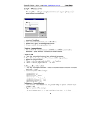 Somm@ Ediçoes – Amos Lima (amos_lima@yahoo.com.br) - Visual Basic 
70 
Exemplo - Utilização de Grid 
Para exemplificar a utilização de um grid, construiremos uma pequena aplicação onde se 
possa cadastral nomes e telefones. 
1. Inicialize o Visual Basic. 
2. Como demonstrado anteriormente, crie dois Text Boxes. 
3. Nomeie os Text Boxes de TXBNome e TXBTelefone. 
4. Esvazie o conteúdo de suas propriedades Text. 
Criando os Command Buttons 
5. Crie dois botões de comando e nomeie-os CMDAdicionar, CMDSair, e atribua à sua 
propriedade Caption, os valores Adicionar e Sair, respectivamente. 
Criando o Grid 
6. Clique duas vezes sobre a ferramenta Grid da Caixa de Ferramentas. 
7. Com o Grid selecionado pressione F4 para ter acesso à lista de propriedades. 
8. Nomeie este grid GRDAgenda. 
9. Coloque o valor 0 na propriedade FixedCols, e 1 em FixedRows. 
10. Coloque o valor 2 na propriedade Cols, e 2 em Rows. 
Codificando o Load do Formulário 
11. Clique duas vezes sobre o formulário, a janela de código deve aparecer. Verificar se o evento 
selecionado é o Load. 
12. Escrever as seguintes linhas de código : 
GRDAgenda.Row = 0 
GRDAgenda.Col = 0 
GRDAgenda.Text = Nome 
GRDAgenda.Col = 1 
GRDAgenda.Text = Telefone 
GRDAgenda.ColWidth(0) = 2500 
GRDAgenda.ColWidth(1) = 1500 
GRDAgenda.Width = 4300 
Codificando os Command Buttons 
13. Clicar duas vezes sobre CMDAdiciona, uma janela de código irá aparecer. Certifique-se que 
o evento é Click. 
14. Digitar as seguintes linhas de código: 
If Trim(TXBNome.Text)   And Trim(TXBTelefone.Text)   Then 
 