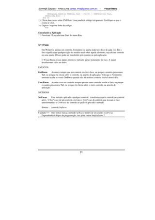 Somm@ Ediçoes – Amos Lima (amos_lima@yahoo.com.br) - Visual Basic 
GRDAgenda.AddItem TXBNome.Text + Chr(9) + TXBTelefone.Text, 
71 
GRDAgenda.Rows - 1 
End If 
15. Clicar duas vezes sobre CMDSair. Uma janela de código irá aparecer. Certifique-se que o 
evento é Click. 
16. Digitar a seguinte linha de código: 
End 
Executando a Aplicação 
17. Pressione F5 ou selecione Start do menu Run. 
5.11 Foco 
Em Windows, apenas um controle, formulário ou janela pode ter o foco de cada vez. Ter o 
foco significa que qualquer ação do usuário recai sobre aquele elemento, seja ele um controle 
ou uma janela. O foco pode ser transferido pelo usuário ou pela aplicação. 
O Visual Basic possui alguns eventos e métodos para o tratamento de foco. A seguir 
detalharemos cada um deles. 
EVENTOS 
GotFocus Acontece sempre que um controle recebe o foco, ou porque o usuário pressionou 
Tab, ou porque ele clicou sobre o controle, ou através de aplicação. Note que o Formulário 
somente recebe o evento GotFocus quando não há nenhum controle visível dentro dele. 
Lost Focus Acontece em um controle sempre que um outro controle recebe o foco, ou porque 
o usuário pressionou Tab, ou porque ele clicou sobre o outro controle, ou através de 
aplicação. 
MÉTODOS 
SetFocus Este método, aplicado a qualquer controle, transforma aquele controle no controle 
ativo. O SetFocus em um controle, provoca o LostFocus do controle que possuía o foco 
anteriormente e o GotFocus do controle ao qual foi aplicado o método. 
Sintaxe : controle.Setfocus 
Cuidado !!!! Não utilize nunca o método SetFocus dentro de um evento LostFocus. 
Dependendo da lógica de programação, isto pode causar loop infinito !! 
 