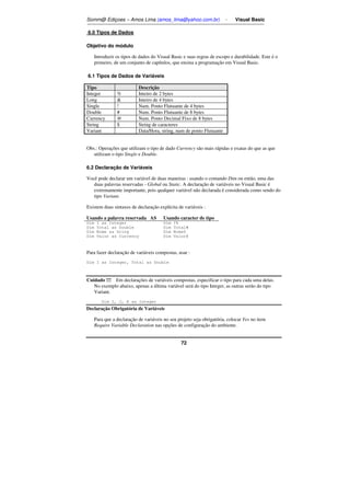 Somm@ Ediçoes – Amos Lima (amos_lima@yahoo.com.br) - Visual Basic 
72 
6.0 Tipos de Dados 
Objetivo do módulo 
Introduzir os tipos de dados do Visual Basic e suas regras de escopo e durabilidade. Este é o 
primeiro, de um conjunto de capítulos, que ensina a programação em Visual Basic. 
6.1 Tipos de Dados de Variáveis 
Tipo Descrição 
Integer % Inteiro de 2 bytes 
Long  Inteiro de 4 bytes 
Single ! Num. Ponto Flutuante de 4 bytes 
Double # Num. Ponto Flutuante de 8 bytes 
Currency @ Num. Ponto Decimal Fixo de 8 bytes 
String $ String de caracteres 
Variant Data/Hora, string, num de ponto Flutuante 
Obs.: Operações que utilizam o tipo de dado Currency são mais rápidas e exatas do que as que 
utilizam o tipo Single e Double. 
6.2 Declaração de Variáveis 
Você pode declarar um variável de duas maneiras : usando o comando Dim ou então, uma das 
duas palavras reservadas - Global ou Static. A declaração de variáveis no Visual Basic é 
extremamente importante, pois qualquer variável não declarada é considerada como sendo do 
tipo Variant. 
Existem duas sintaxes de declaração explícita de variáveis : 
Usando a palavra reservada AS Usando caracter de tipo 
Dim I as Integer Dim I% 
Dim Total as Double Dim Total# 
Dim Nome as Sring Dim Nome$ 
Dim Valor as Currency Dim Valor@ 
Para fazer declaração de variáveis compostas, usar : 
Dim I as Integer, Total as Double 
Cuidado !!! Em declarações de variáveis compostas, especificar o tipo para cada uma delas. 
No exemplo abaixo, apenas a última variável será do tipo Integer, as outras serão do tipo 
Variant. 
Dim I, J, K as Integer 
Declaração Obrigatória de Variáveis 
Para que a declaração de variáveis no seu projeto seja obrigatória, colocar Yes no item 
Require Variable Declaration nas opções de configuração do ambiente. 
 