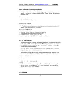 Somm@ Ediçoes – Amos Lima (amos_lima@yahoo.com.br) - Visual Basic 
Strings de Tamanho Fixo e de Tamanho Variável 
Quando você não souber o tamanho de uma string, você poderá declará-la com tamanho 
variável. Caso contrário, você deverá declará-lo. Uma string de tamanho fixo jamais terá 
valor nulo (NULL). 
73 
Ex : 
Dim palavra as string 
Dim palavra2 as string * 50 
Inicialização de Variáveis 
O Visual Basic, automaticamente, inicializa todas as variáveis numéricas com zero (0) e 
todas as strings, de tamanho fixo, com brancos. 
Nomenclatura de Variáveis 
1. Nomes de variáveis podem ter, no máximo, 40 caracteres. 
2. Nomes podem conter letras, números e underscores (_). 
3. O primeiro caracter do nome deve ser uma letra. 
4. Palavras reservadas do Visual Basic não poderão ser utilizadas. 
6.3 Tipo de Dado Variant 
Variant é o tipo de dado default do Visual Basic. Uma variável do tipo variant pode conter 
qualquer tipo de dado : números, letras ou datas. Não é necessário fazer qualquer tipo de 
conversão para atribuir valores destes tipos a um variant; o Visual Basic se encarrega de 
fazer a conversão automaticamente. 
Para saber o tipo de dado que está dentro de um variant, você pode utilizar as seguintes 
funções boleanas do VB : IsNumeric e IsDate. 
Para somar variáveis do tipo variant, as mesmas devem conter valores numéricos. Para 
concatenar variáveis do tipo variant utilizar o símbolo  para evitar ambigüidade. 
Sub Command1_Click () 
Dim a 
Dim b 
a = 3 
b = 5 
Print (a  b) 'resulta em 35 
Print (a + b) 'resulta em 8 
End Sub 
Variant tem o valor Empty até que algum valor seja atribuído a ela. Empty é um valor 
especial diferente de Null, brancos ou zero. Para verificar se uma variável está Empty, 
utilizara função IsEmpty do Visual Basic. 
6.4 Constantes 
 