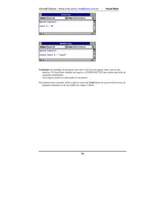 Somm@ Ediçoes – Amos Lima (amos_lima@yahoo.com.br) - Visual Basic 
Constantes são entidades do programa cujo valor você necessita apenas saber, sem ter que 
atualizar. O Visual Basic mantém um arquivo, o CONSTANT.TXT que contém uma série de 
constantes predefinidas. 
Este arquivo poderá ser adicionado ao seu projeto. 
Para declarar uma constante, utilize a palavra reservada Const dentro do general declarations de 
qualquer formulário ou de um módulo de código (*.BAS). 
74 
 