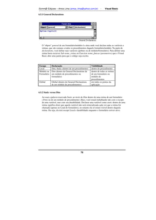 Somm@ Ediçoes – Amos Lima (amos_lima@yahoo.com.br) - Visual Basic 
76 
6.5.1 General Declarations 
O objeto general de um formulário/módulo é a área onde você declara todas as variáveis e 
rotinas, que são comuns a todos os procedimentos daquele formulário/módulo. Na parte de 
declarations, você define suas variáveis (globais ou de módulo/formulário). Para definir uma 
rotina basta escrever Sub nome_rotina ou Function nome_funcao (parametros) que o Visual 
Basic abre uma janela para que o código seja escrito. 
Escopo Declaração Visibilidade 
Local Dim, Static (dentro de um procedimento) dentro do procedimento 
Módulo ou 
Formulário 
Dim (dentro da General Declarations de 
um módulo de procedimentos ou 
formulário) 
dentro de todas as rotinas 
de um formulário ou 
módulo de 
procedimentos 
Global Global (dentro do General Declarations 
de um módulo de procedimentos) 
em todos os pontos da 
aplicação 
6.5.2 Static versus Dim 
Ao usar a palavra reservada Static ao invés de Dim dentro de uma rotina de um formulário 
(.Frm) ou de um módulo de procedimento (.Bas), você estará trabalhando não com o escopo 
de uma variável, mas com sua durabilidade. Declarar uma variável como static dentro de uma 
rotina significa dizer que aquela variável não será reinicializada cada vez que a rotina for 
chamada (apenas no Load do formulário), no entanto ela só estará visível dentro daquela 
rotina. Ou seja, ela terá escopo Local e durabilidade enquanto o formulário estiver ativo. 
 