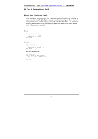 Somm@ Ediçoes – Amos Lima (amos_lima@yahoo.com.br) - Visual Basic 
77 
6.6 Tipos de Dados Adicionais do VB 
Tipos de Dados Definidos pelo Usuário 
Além dos tipos de dados oferecidos pelo Visual Basic, você também pode criar estruturas de 
dados suas. Um exemplo típico é criar estruturas semelhantes a um registro do seu arquivo, 
ou criar variáveis que servirão de padrão para a aplicação ( Ex.: Tipo nome é um string de 50 
posições; qualquer nome do seu sistema será declarado como sendo do tipo nome, para que 
todas tenham o mesmo tamanho). 
Sintaxe : 
Type tipo-do-usuário 
elemento as string 
elemento as string 
End Type 
Exemplo : 
Type Reg_cliente 
nome as string *50 
telefone as string *11 
End Type 
Em uma rotina utilizar : 
Sub Le_Cliente 
Dim Cliente as Reg_cliente 
Cliente.nome = TXBNome.text 
Cliente.telefone = TXBTelefone.text 
End Sub 
 