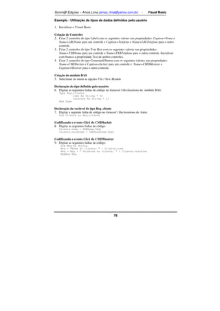 Somm@ Ediçoes – Amos Lima (amos_lima@yahoo.com.br) - Visual Basic 
Exemplo - Utilização de tipos de dados definidos pelo usuário 
1. Inicializar o Visual Basic. 
Criação de Controles 
2. Criar 2 controles do tipo Label com os seguintes valores nas propriedades: Caption=Nome e 
Name=LBLNome para um controle e Caption=Telefone e Name=LBLTelefone para o outro 
controle. 
3. Criar 2 controles do tipo Text Box com os seguintes valores nas propriedades: 
Name=TXBNome para um controle e Name=TXBTelefone para o outro controle. Inicializar 
com branco a propriedade Text de ambos controles. 
4. Criar 2 controles do tipo Command Button com os seguintes valores nas propriedades: 
Name=CMDIncluir e Caption=Incluir para um controle e Name=CMDMostrar e 
Caption=Mostrar para o outro controle. 
Criação do módulo BAS 
5. Selecionar no menu as opções File / New Module 
Declaração do tipo definido pelo usuário 
6. Digitar as seguintes linhas de código no General / Declarations do módulo BAS: 
78 
Type Reg_cliente 
nome As String * 50 
telefone As String * 11 
End Type 
Declaração da variável do tipo Reg_cliente 
7. Digitar a seguinte linha de código no General / Declarations do form: 
Dim Cliente as Reg_cliente 
Codificando o evento Click do CMDIncluir 
8. Digitar as seguintes linhas de código: 
Cliente.nome = TXBNome.Text 
Cliente.telefone = TXBTelefone.Text 
Codificando o evento Click do CMDMostrar 
9. Digitar as seguintes linhas de código: 
Dim Msg As String 
Msg = Nome do cliente:  + Cliente.nome 
Msg = Msg +  Telefone do cliente:  + Cliente.telefone 
MsgBox Msg 
 