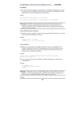 Somm@ Ediçoes – Amos Lima (amos_lima@yahoo.com.br) - Visual Basic 
6.7 Vetores 
Assim como várias outras linguagens de programação, o Visual Basic também permite a criação 
de vetores. Vetores são grupos de variáveis de um mesmo tipo que compartilham um nome. 
Cada elemento do vetor é identificado por um índice único. 
79 
Sintaxe : 
Dim nome_vetor(limite_superior) as tipo_de_dado 
Dim nome_vetor(limite_inferior To limite_superior) as tipo_de_dado 
Observação Por default o primeiro elemento de um vetor tem índice 0, portanto se você 
declarar um vetor com o comando Dim vetor(10) as integer, você terá um vetor de 11 
elementos e não de 10. Para evitar problemas prefira utilizar a segunda sintaxe, declarando 
Dim vetor(1 to 10) as integer. 
Vetores Multidimensionais ou Matrizes 
O Visual Basic permite a criação de vetores com mais de uma dimensão. Desta forma, você pode 
criar vetores de até 60 dimensões (matrizes). 
Exemplo : 
Dim matriz(9, 9) as single 
Dim Matriz (1 to 10, 1 to 10) as single 
Vetores Dinâmicos 
Em alguns casos, você sentirá a necessidade de utilizar um vetor, mas o tamanho do vetor 
somente será definido em runtime. O VB permite que você crie vetores dinâmicos, ou de 
tamanho variável. Para isso, o vetor deve ser declarado sem tamanho dentro do general 
declarations de um formulário ou módulo. 
Exemplo : 
'Colocar dentro do general declarations de um formulário ou módulo 
Dim Vetor() as string * 25 
Feito isto, dentro da rotina onde vai ser definido o tamanho, redimensionar o vetor usando o 
comando ReDim. 
Exemplo : 
Sub Command1_click () 
ReDim Vetor (List1.listcount) 
End Sub 
Importante: Sempre que você usa o comando ReDim, todos os valores contidos no vetor são 
perdidos e o vetor é todo preenchido com o valor NULL. Para aumentar o tamanho de um 
vetor sem que seu conteúdo seja perdido, utilizar a palavra chave Preserve. 
Exemplo : 
 