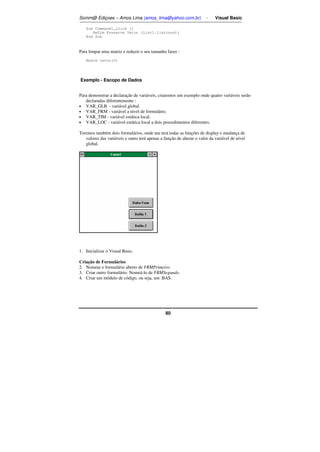 Somm@ Ediçoes – Amos Lima (amos_lima@yahoo.com.br) - Visual Basic 
80 
Sub Command1_click () 
ReDim Preserve Vetor (List1.listcount) 
End Sub 
Para limpar uma matriz e reduzir o seu tamanho fazer : 
Redim vetor(0) 
Exemplo - Escopo de Dados 
Para demonstrar a declaração de variáveis, criaremos um exemplo onde quatro variáveis serão 
declaradas diferentemente : 
• VAR_GLB - variável global. 
• VAR_FRM - variável a nivel de formulário. 
• VAR_TIM - variável estática local. 
• VAR_LOC - variável estática local a dois procedimentos diferentes. 
Teremos também dois formulários, onde um terá todas as funções de display e mudança de 
valores das variáveis e outro terá apenas a função de alterar o valor da variável de nível 
global. 
1. Inicializar o Visual Basic. 
Criação de Formulários 
2. Nomear o formulário aberto de FRMPrimeiro. 
3. Criar outro formulário. Nomeá-lo de FRMSegundo. 
4. Criar um módulo de código, ou seja, um .BAS. 
 