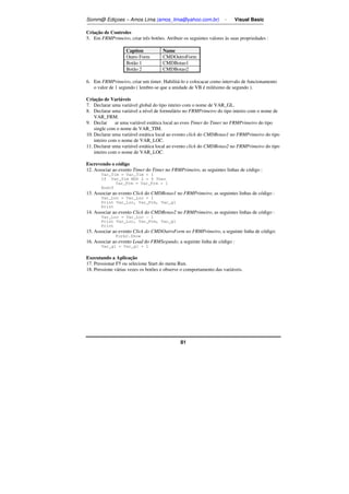 Somm@ Ediçoes – Amos Lima (amos_lima@yahoo.com.br) - Visual Basic 
Criação de Controles 
5. Em FRMPrimeiro, criar três botões. Atribuir os seguintes valores às suas propriedades : 
Caption Name 
Outro Form CMDOutroForm 
Botão 1 CMDBotao1 
Botão 2 CMDBotao2 
6. Em FRMPrimeiro, criar um timer. Habilitá-lo e colocacar como intervalo de funcionamento 
o valor de 1 segundo ( lembre-se que a unidade de VB é milésimo de segundo ). 
Criação de Variáveis 
7. Declarar uma variável global do tipo inteiro com o nome de VAR_GL. 
8. Declarar uma variável a nível de formulário no FRMPrimeiro do tipo inteiro com o nome de 
81 
VAR_FRM. 
9. Declarııar uma variável estática local ao eveo Timer do Timer no FRMPrimeiro do tipo 
single com o nome de VAR_TIM. 
10. Declarar uma variável estática local ao evento click do CMDBotao1 no FRMPrimeiro do tipo 
inteiro com o nome de VAR_LOC. 
11. Declarar uma variável estática local ao evento click do CMDBotao2 no FRMPrimeiro do tipo 
inteiro com o nome de VAR_LOC. 
Escrevendo o código 
12. Associar ao evento Timer do Timer no FRMPrimeiro, as seguintes linhas de código : 
Var_Tim = Var_Tim + 1 
If Var_Tim MOD 2 = 0 Then 
Var_Frm = Var_Frm + 1 
Endif 
13. Associar ao evento Click do CMDBotao1 no FRMPrimeiro, as seguintes linhas de código : 
Var_Loc = Var_Loc + 1 
Print Var_Loc, Var_Frm, Var_gl 
Print 
14. Associar ao evento Click do CMDBotao2 no FRMPrimeiro, as seguintes linhas de código : 
Var_Loc = Var_Loc - 1 
Print Var_Loc, Var_Frm, Var_gl 
Print 
15. Associar ao evento Click do CMDOutroForm no FRMPrimeiro, a seguinte linha de código: 
Form2.Show 
16. Associar ao evento Load do FRMSegundo, a seguinte linha de código : 
Var_gl = Var_gl + 1 
Executando a Aplicação 
17. Pressionar F5 ou selecione Start do menu Run. 
18. Pressione várias vezes os botões e observe o comportamento das variáveis. 
 