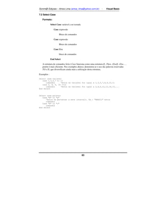Somm@ Ediçoes – Amos Lima (amos_lima@yahoo.com.br) - Visual Basic 
83 
7.2 Select Case 
Formato: 
Select Case variável a ser testada 
Case expressão 
Bloco de comandos 
Case expressão 
Bloco de comandos 
Case Else 
bloco de comandos 
End Select 
A estrutura de comandos Select Case funciona como uma estrutura If...Then...ElseIf...Else... , 
porém é mais eficiente. Nos exemplos abaixo, demonstra-se o uso das palavras reservadas 
TO e IS, que diversificam ainda mais a utilização desta estrutura. 
Exemplos : 
Select case variável 
case 1,3,5,7 to 11 
comandos 'Entra se variável for igual a 1,3,5,7,8,9,10,11 
case 2, 4, 6, IS =12 
comandos 'Entra se variável for igual a 2,4,6,12,13,14,15,... 
End Select 
Select case palavra 
Case A to a 
'Entra se pertencer a este intervalo. Ex.: BRASIL entra 
comandos 
Case H to c 
comandos 
End Select 
 