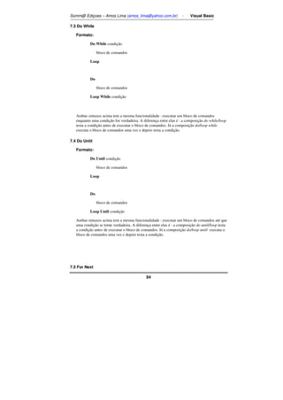 Somm@ Ediçoes – Amos Lima (amos_lima@yahoo.com.br) - Visual Basic 
84 
7.3 Do While 
Formato: 
Do While condição 
bloco de comandos 
Loop 
Do 
bloco de comandos 
Loop While condição 
Ambas sintaxes acima tem a mesma funcionalidade : executar um bloco de comandos 
enquanto uma condição for verdadeira. A diferença entre elas é : a composição do while/loop 
testa a condição antes de executar o bloco de comandos. Já a composição do/loop while 
executa o bloco de comandos uma vez e depois testa a condição. 
7.4 Do Until 
Formato: 
Do Until condição 
bloco de comandos 
Loop 
Do 
bloco de comandos 
Loop Until condição 
Ambas sintaxes acima tem a mesma funcionalidade : executar um bloco de comandos até que 
uma condição se torne verdadeira. A diferença entre elas é : a composição do until/loop testa 
a condição antes de executar o bloco de comandos. Já a composição do/loop until executa o 
bloco de comandos uma vez e depois testa a condição. 
7.5 For Next 
 