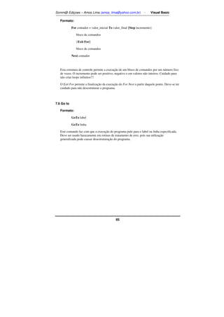 Somm@ Ediçoes – Amos Lima (amos_lima@yahoo.com.br) - Visual Basic 
85 
Formato: 
For contador = valor_inicial To valor_final {Step incremento} 
bloco de comandos 
{Exit For} 
bloco de comandos 
Next contador 
Esta estrutura de controle permite a execução de um bloco de comandos por um número fixo 
de vezes. O incremento pode ser positivo, negativo e em valores não inteiros. Cuidado para 
não criar loops infinitos!!! 
O Exit For permite a finalização da execução do For Next a partir daquele ponto. Deve-se ter 
cuidado para não desestruturar o programa. 
7.6 Go to 
Formato: 
GoTo label 
GoTo linha 
Este comando faz com que a execução do programa pule para o label ou linha especificada. 
Deve ser usado basicamente em rotinas de tratamento de erro, pois sua utilização 
generalizada pode causar desestruturação do programa. 
 
