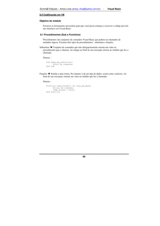 Somm@ Ediçoes – Amos Lima (amos_lima@yahoo.com.br) - Visual Basic 
86 
8.0 Codificando em VB 
Objetivo do módulo 
Fornecer as ferramentas necessárias para que você possa começar a escrever o código por trás 
das interfaces em Visual Basic. 
8.1 Procedimentos (Sub e Functions) 
Procedimentos são conjuntos de comandos Visual Basic que podem ser chamados de 
unidades lógicas. Existem dois tipos de procedimentos : subrotinas e funções. 
Subrotinas  Conjunto de comandos que não obrigatoriamente retorna um valor ao 
procedimento que o chamou. Ao chegar ao final de sua execução retorna ao módulo que fez a 
chamada. 
Sintaxe : 
Sub Nome_da_subrotina() 
Bloco de comandos 
End Sub 
Funções  Similar a uma rotina. No entanto, é de um tipo de dados, assim como variáveis. Ao 
final de sua execução, retorna um valor ao módulo que fez a chamada. 
Sintaxe : 
Function nome_função() As tipo_de_dados 
Blocos de comandos 
nome_função = Valor 
End Function 
 