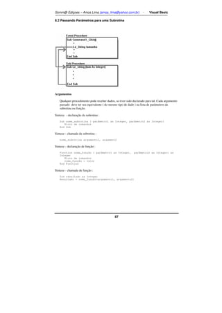 Somm@ Ediçoes – Amos Lima (amos_lima@yahoo.com.br) - Visual Basic 
8.2 Passando Parâmetros para uma Subrotina 
87 
Argumentos 
Qualquer procedimento pode receber dados, se tiver sido declarado para tal. Cada argumento 
passado deve ter seu equivalente ( do mesmo tipo de dado ) na lista de parâmetros da 
subrotina ou função. 
Sintaxe - declaração da subrotina : 
Sub nome_subrotina ( parâmetro1 as Integer, parâmetro2 as Integer) 
Bloco de comandos 
End Sub 
Sintaxe - chamada da subrotina : 
nome_subrotina argumento1, argument2 
Sintaxe - declaração de função : 
Function nome_função ( parâmetro1 as Integer, parâmetro2 as Integer) as 
Integer 
Bloco de comandos 
nome_função = valor 
End Function 
Sintaxe - chamada de função : 
Dim resultado as Integer 
Resultado = nome_função(argumento1, argumento2) 
 