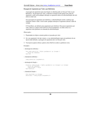 Somm@ Ediçoes – Amos Lima (amos_lima@yahoo.com.br) - Visual Basic 
Passagem de Argumentos por Valor e por Referência 
A passagem de argumentos para uma função ou subrotina pode ser feita por Valor ou por 
Referência. Na passagem por valor, a subrotina ou função recebe apenas uma cópia do 
argumento, sendo assim qualquer alteração no argumento dentro da subrotina/função não terá 
efeito no dado real. 
Já na passagem de argumentos por referência, a subrotina/função recebe o endereço que 
realmente contém o dado. Assim sendo, qualquer alteração no argumento alterará o dado de 
verdade. 
O Visual Basic, por default, passa argumentos por referência. Para passar argumentos por 
valor, utiliza-se a palavra chave ByVal na lista de parâmetros, ou então coloca-se o 
argumento entre parênteses na chamada da subrotina/função. 
Observações : 
1. Propriedades de objetos somente podem ser passadas por valor. 
2. Se o seu argumento é do tipo variant, e a sua subrotina/função espera um parâmetro de um 
tipo de dado definido, a passagem do argumento deve ser feita por valor. 
3. Você precisa apenas utilizar a palavra chave ByVal ou então os parênteses extra. 
Exemplos : 
-- declaração da subrotina -- 
Sub nome_subrotina ( ByVal parâmetro1 as Integer ) 
88 
Bloco de comandos 
End Sub 
-- chamada da subrotina -- 
nome_subrotina (argumento1) 
-- declaração de função -- 
Function nome_função ( ByVal parâmetro1 as Integer) as Integer 
Bloco de comandos 
nome_função = valor 
End Function 
-- chamada de função -- 
Dim resultado as Integer 
Resultado = nome_função((argument1)) 
 