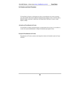 Somm@ Ediçoes – Amos Lima (amos_lima@yahoo.com.br) - Visual Basic 
90 
8.4 Criando uma Event Procedure 
O Visual Basic já fornece as declarações de todos os procedimentos de eventos existentes 
para cada controle. Para inserir código de tratamento para qualquer evento, você deve abrir a 
janela de código, selecionar o objeto que você deseja tratar, selecionar o evento, e então 
digitar o código. 
Ativando um Procedimento de Evento 
O Visual Basic reconhece automaticamente o acontecimento de um evento. Ao reconhecer o 
evento, ele executa imediatamente o código de tratamento para aquele evento. 
Escopo de Procedimentos de Eventos 
Procedimentos de Eventos somente estão disponíveis dentro do formulário onde eles foram 
definidos. 
 