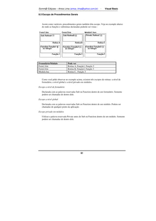 Somm@ Ediçoes – Amos Lima (amos_lima@yahoo.com.br) - Visual Basic 
91 
8.5 Escopo de Procedimentos Gerais 
Assim como variáveis, procedimentos gerais também têm escopo. Veja no exemplo abaixo 
de onde as funções e subrotinas declaradas poderão ser vistas : 
Fromulário/Módulo Pode ver 
Form1.frm Rotina A, Função1, Função 3 
Form2.frm Rotina B, Função2, Função 3 
Modulo.bas Rotina C, Função 3 
Como você pôde observar no exemplo acima, existem três escopos de rotinas: a nível de 
formulário, a nível global e a nível privado em módulos. 
Escopo a nível de formulário 
Declarada com as palavras reservadas Sub ou Function dentro de um formulário. Somente 
podem ser chamadas de dentro dele. 
Escopo a nível global 
Declarada com as palavras reservadas Sub ou Function dentro de um módulo. Podem ser 
chamadas de qualquer ponto da aplicação. 
Escopo privado em módulos 
Utilizar a palavra reservada Private antes de Sub ou Function dentro de um módulo. Somente 
podem ser chamadas de dentro dele. 
 