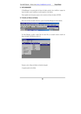 Somm@ Ediçoes – Amos Lima (amos_lima@yahoo.com.br) - Visual Basic 
93 
9. DATA MANAGER 
O DataManager é um gerenciador de banco de dados, permite criar, modificar e apagar um 
banco de dados, inserir, modificar e excluir registros e criar índices. 
Neste capítulo será visto passo-a-passo como construir um banco de dados ACCESS. 
9.1 Criando um Banco de Dados 
Para criar um banco de dados selecione a opcão Visual Data Manager do menu Add-Ins 
No Data Manager, escolha a opção New do menu File, no exemplo estamos criando um 
Banco de Dados ACCESS da versão 7.0 
Nomeie e salve o Banco de Dados no diretório desejado 
A seguinte janela será exibida: 
 