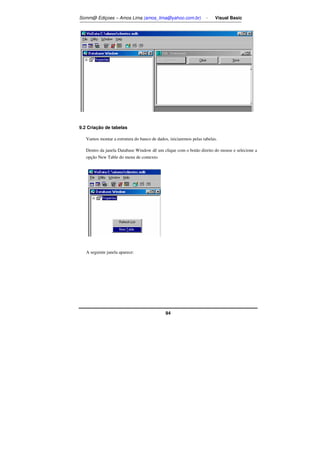 Somm@ Ediçoes – Amos Lima (amos_lima@yahoo.com.br) - Visual Basic 
94 
9.2 Criação de tabelas 
Vamos montar a estrutura do banco de dados, iniciaremos pelas tabelas. 
Dentro da janela Database Window dê um clique com o botão direito do mouse e selecione a 
opção New Table do menu de contexto. 
A seguinte janela aparece: 
 