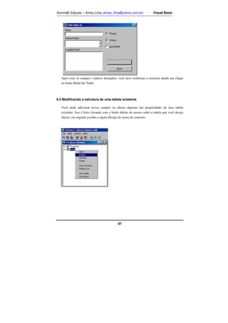 Somm@ Ediçoes – Amos Lima (amos_lima@yahoo.com.br) - Visual Basic 
Após criar os campos e índices desejados, você deve confirmar a estrutura dando um clique 
no botão Build the Table. 
9.3 Modificando a estrutura de uma tabela existente 
Você pode adicionar novos campos ou alterar algumas das propriedades de uma tabela 
existente. Isso é feito clicando com o botão direito do mouse sobre a tabela que você deseja 
alterar, em seguida escolha a opção Design do menu de contexto. 
97 
 