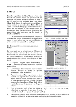 ESIISS: Aprenda Visual Basic 6.0 como si estuviera en Primero                                      página 64



5. MENÚS

Entre las capacidades de Visual Basic 6.0 no podía
faltar la de construir menús con gran facilidad. Sin
embargo, hay algunas diferencias respecto al modo el
que se construyen los controles. Para crear menús
Visual Basic dispone de una herramienta especial que se
activa mediante el comando Menu Editor del menú
Tools. El cuadro de diálogo que se abre se nuestra en la
Figura 5.1. Más adelante se verá cómo se utiliza esta
herramienta; antes, conviene recordar brevemente las
características más importantes de los menús de
Windows 95/98/NT.
      Los menús presentan sobre los demás controles la
ventaja de que ocupan menos espacio en pantalla, pero           Figura 5.1. Editor de menús de Visual Basic.
tienen el inconveniente de que sus posibilidades no
están a la vista más que cuando se despliegan.

5.1 INTRODUCCIÓN A LAS POSIBILIDADES DE LOS
MENÚS

La mayor parte de las aplicaciones de Windows 95
utilizan menús. Aunque todo el mundo está
familiarizado con sus funciones más básicas, conviene
ver algunas posibilidades menos usuales. Se utilizarán
para ello unas aplicaciones tan conocidas como Word y
Excel.
      La Figura 5.2 recoge el aspecto del menú View de
Word 97, en el que conviene destacar las siguientes
características:
                                                                   Figura 5.2. El menú View de Word 97.
1.    Lo primero que llama la atención es que los menús
      aparecen divididos en grupos de opciones
      separados por líneas horizontales.
2.    Algunos items como Page Layout tienen un icono
      resaltado a su izquierda. Esto quiere decir que ese
      ítem es la opción elegida entre los cuatro items de
      su grupo. En este sentido los menús se parecen a
      los controles OptionButton. Visual Basic 6.0 no
      permite hacer esto directamente, pero lo puede
      simular.
3.    Otros items como Ruler tienen una marca de Figura 5.3. El menú Format/Sheet de Excel 97.
      selección a su izquierda. En este caso el menú
      realiza la función de las cajas de selección (CheckBox).
4.    Todas las opciones del menú tienen una letra subrayada. La finalidad es poder desplegar y
      activar los menús desde teclado, sin ayuda del ratón (con Alt y la letra subrayada).
 