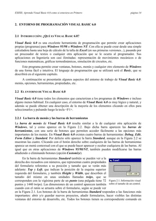 ESIISS: Aprenda Visual Basic 6.0 como si estuviera en Primero página 14
2. ENTORNO DE PROGRAMACIÓN VISUAL BASIC 6.0
2.1 INTRODUCCIÓN: ¿QUÉ ES VISUAL BASIC 6.0?
Visual Basic 6.0 es una excelente herramienta de programación que permite crear aplicaciones
propias (programas) para Windows 95/98 o Windows NT. Con ella se puede crear desde una simple
calculadora hasta una hoja de cálculo de la talla de Excel (en sus primeras versiones...), pasando por
un procesador de textos o cualquier otra aplicación que se le ocurra al programador. Sus
aplicaciones en Ingeniería son casi ilimitadas: representación de movimientos mecánicos o de
funciones matemáticas, gráficas termodinámicas, simulación de circuitos, etc.
Este programa permite crear ventanas, botones, menús y cualquier otro elemento de Windows
de una forma fácil e intuitiva. El lenguaje de programación que se utilizará será el Basic, que se
describirá en el siguiente capítulo.
A continuación se presentarán algunos aspectos del entorno de trabajo de Visual Basic 6.0:
menús, opciones, herramientas, propiedades, etc.
2.2 EL ENTORNO DE VISUAL BASIC 6.0
Visual Basic 6.0 tiene todos los elementos que caracterizan a los programas de Windows e incluso
alguno menos habitual. En cualquier caso, el entorno de Visual Basic 6.0 es muy lógico y natural, y
además se puede obtener una descripción de la mayoría de los elementos clicando en ellos para
seleccionarlos y pulsando luego la tecla <F1>.
2.2.1 La barra de menús y las barras de herramientas
La barra de menús de Visual Basic 6.0 resulta similar a la de cualquier otra aplicación de
Windows, tal y como aparece en la Figura 2.2. Bajo dicha barra aparecen las barras de
herramientas, con una serie de botones que permiten acceder fácilmente a las opciones más
importantes de los menús. En Visual Basic 6.0 existen cuatro barras de herramientas: Debug, Edit,
Form Editor y Standard. Por defecto sólo aparece la barra Standard, aunque en la Figura 2.2 se
muestran las cuatro. Clicando con el botón derecho sobre cualquiera de las barras de herramientas
aparece un menú contextual con el que se puede hacer aparecer y ocultar cualquiera de las barras. Al
igual que en otras aplicaciones de Windows 95/98/NT, también pueden modificarse las barras
añadiendo o eliminando botones (opción Customize).
En la barra de herramientas Standard también se pueden ver a la
derecha dos recuadros con números, que representan cuatro propiedades
del formulario referentes a su posición y tamaño que se verán más
adelante: Top y Left, que indican la posición de la esquina superior
izquierda del formulario, y también Height y Width, que describen el
tamaño del mismo en unas unidades llamadas twips, que se
corresponden con la vigésima parte de un punto (una pulgada tiene 72
puntos y 1440 twips). Las dimensiones de un control aparecen también
cuando con el ratón se arrastra sobre el formulario, según se puede ver
en la Figura 2.1. Los botones de la barra de herramientas Standard responden a las funciones más
importantes: abrir y/o guardar nuevos proyectos, añadir formularios, hacer visibles las distintas
ventanas del entorno de desarrollo, etc. Todos los botones tienen su correspondiente comando en
Figura 2.1. Información visual
sobre el tamaño de un control.
 