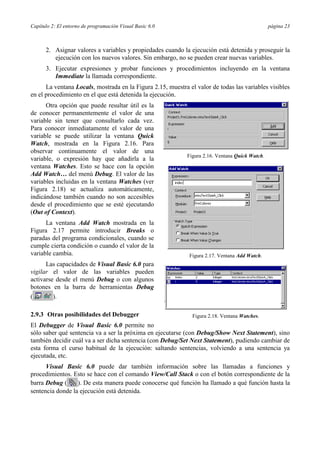 Capítulo 2: El entorno de programación Visual Basic 6.0 página 23
2. Asignar valores a variables y propiedades cuando la ejecución está detenida y proseguir la
ejecución con los nuevos valores. Sin embargo, no se pueden crear nuevas variables.
3. Ejecutar expresiones y probar funciones y procedimientos incluyendo en la ventana
Immediate la llamada correspondiente.
La ventana Locals, mostrada en la Figura 2.15, muestra el valor de todas las variables visibles
en el procedimiento en el que está detenida la ejecución.
Otra opción que puede resultar útil es la
de conocer permanentemente el valor de una
variable sin tener que consultarlo cada vez.
Para conocer inmediatamente el valor de una
variable se puede utilizar la ventana Quick
Watch, mostrada en la Figura 2.16. Para
observar continuamente el valor de una
variable, o expresión hay que añadirla a la
ventana Watches. Esto se hace con la opción
Add Watch… del menú Debug. El valor de las
variables incluidas en la ventana Watches (ver
Figura 2.18) se actualiza automáticamente,
indicándose también cuando no son accesibles
desde el procedimiento que se esté ejecutando
(Out of Context).
La ventana Add Watch mostrada en la
Figura 2.17 permite introducir Breaks o
paradas del programa condicionales, cuando se
cumple cierta condición o cuando el valor de la
variable cambia.
Las capacidades de Visual Basic 6.0 para
vigilar el valor de las variables pueden
activarse desde el menú Debug o con algunos
botones en la barra de herramientas Debug
( ).
2.9.3 Otras posibilidades del Debugger
El Debugger de Visual Basic 6.0 permite no
sólo saber qué sentencia va a ser la próxima en ejecutarse (con Debug/Show Next Statement), sino
también decidir cuál va a ser dicha sentencia (con Debug/Set Next Statement), pudiendo cambiar de
esta forma el curso habitual de la ejecución: saltando sentencias, volviendo a una sentencia ya
ejecutada, etc.
Visual Basic 6.0 puede dar también información sobre las llamadas a funciones y
procedimientos. Esto se hace con el comando View/Call Stack o con el botón correspondiente de la
barra Debug ( ). De esta manera puede conocerse qué función ha llamado a qué función hasta la
sentencia donde la ejecución está detenida.
Figura 2.16. Ventana Quick Watch.
Figura 2.17. Ventana Add Watch.
Figura 2.18. Ventana Watches.
 