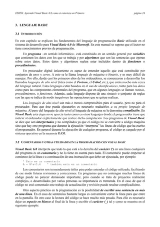 ESIISS: Aprenda Visual Basic 6.0 como si estuviera en Primero página 24
3. LENGUAJE BASIC
3.1 INTRODUCCIÓN
En este capítulo se explican los fundamentos del lenguaje de programación Basic utilizado en el
sistema de desarrollo para Visual Basic 6.0 de Microsoft. En este manual se supone que el lector no
tiene conocimientos previos de programación.
Un programa –en sentido informático– está constituido en un sentido general por variables
que contienen los datos con los que se trabaja y por algoritmos que son las sentencias que operan
sobre estos datos. Estos datos y algoritmos suelen estar incluidos dentro de funciones o
procedimientos.
Un procesador digital únicamente es capaz de entender aquello que está constituido por
conjuntos de unos y ceros. A esto se le llama lenguaje de máquina o binario, y es muy difícil de
manejar. Por ello, desde casi los primeros años de los ordenadores, se comenzaron a desarrollar los
llamados lenguajes de alto nivel (tales como el Fortran, el Cobol, etc.), que están mucho más cerca
del lenguaje natural. Estos lenguajes están basados en el uso de identificadores, tanto para los datos
como para las componentes elementales del programa, que en algunos lenguajes se llaman rutinas,
procedimientos, o funciones. Además, cada lenguaje dispone de una sintaxis o conjunto de reglas
con las que se indica de modo inequívoco las operaciones que se quiere realizar.
Los lenguajes de alto nivel son más o menos comprensibles para el usuario, pero no para el
procesador. Para que éste pueda ejecutarlos es necesario traducirlos a su propio lenguaje de
máquina. Al paso del lenguaje de alto nivel al lenguaje de máquina se le denomina compilación. En
Visual Basic esta etapa no se aprecia tanto como en otros lenguajes donde el programador tiene que
indicar al ordenador explícitamente que realice dicha compilación. Los programas de Visual Basic
se dice que son interpretados y no compilados ya que el código no se convierte a código máquina
sino que hay otro programa que durante la ejecución “interpreta” las líneas de código que ha escrito
el programador. En general durante la ejecución de cualquier programa, el código es cargado por el
sistema operativo en la memoria RAM.
3.2 COMENTARIOS Y OTRAS UTILIDADES EN LA PROGRAMACIÓN CON VISUAL BASIC
Visual Basic 6.0 interpreta que todo lo que está a la derecha del carácter (') en una línea cualquiera
del programa es un comentario y no lo tiene en cuenta para nada. El comentario puede empezar al
comienzo de la línea o a continuación de una instrucción que debe ser ejecutada, por ejemplo:
’ Esto es un comentario
A = B*x+3.4 ' también esto es un comentario
Los comentarios son tremendamente útiles para poder entender el código utilizado, facilitando
de ese modo futuras revisiones y correcciones. En programas que no contengan muchas líneas de
código puede no parecer demasiado importante, pero cuando se trata de proyectos realmente
complejos, o desarrollados por varias personas su importancia es tremenda. En el caso de que el
código no esté comentado este trabajo de actualización y revisión puede resultar complicadísimo.
Otro aspecto práctico en la programación es la posibilidad de escribir una sentencia en más
de una línea. En el caso de sentencias bastante largas es conveniente cortar la línea para que entre
en la pantalla. En otro caso la lectura del código se hace mucho más pesada. Para ello es necesario
dejar un espacio en blanco al final de la línea y escribir el carácter (_) tal y como se muestra en el
siguiente ejemplo:
 