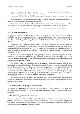 Capítulo 3: Lenguaje BASIC página 25
str1 = "Londres" : str2 = "París" 'Se inicializan las variables
Frase = "Me gustaría mucho viajar a " & _
str1 & " y a " & str2
'El contenido de Frase sería: "Me gustaría mucho viajar a Londres y a París
Una limitación a los comentarios en el código es que no se pueden introducir en una línea en
la que se ha introducido el carácter de continuación (_).
La sintaxis de Visual Basic 6.0 permite también incluir varias sentencias en una misma
línea. Para ello las sentencias deben ir separadas por el carácter dos puntos (:). Por ejemplo:
m = a : n = b : resto = m Mod n ' Tres sentencias en una línea
3.3 PROYECTOS Y MÓDULOS
Un proyecto realizado en Visual Basic 6.0 es el conjunto de todos los ficheros o módulos
necesarios para que un programa funcione. La información referente a esos ficheros se almacena en
un fichero del tipo ProjectName.vbp. La extensión *.vbp del fichero hace referencia a Visual Basic
Project.
Si se edita este fichero con cualquier editor de texto se comprueba que la información que
almacena es la localización en los discos de los módulos que conforman ese proyecto, los controles
utilizados (ficheros con extensión .ocx), etc. En el caso más simple un proyecto está formado por un
único formulario y constará de dos ficheros: el que define el proyecto (*.vbp) y el que define el
formulario (*.frm).
Los módulos que forman parte de un proyecto pueden ser de varios tipos: aquellos que están
asociados a un formulario (*.frm), los que contienen únicamente líneas de código Basic (*.bas)
llamados módulos estándar y los que definen agrupaciones de código y datos denominadas clases
(*.cls), llamados módulos de clase.
Un módulo *.frm está constituido por un formulario y toda la información referente a los
controles (y a sus propiedades) en él contenidos, además de todo el código programado en los
eventos de esos controles y, en el caso de que existan, las funciones y procedimientos propios de
ese formulario. En general se llama función a una porción de código independiente que realiza una
determinada actividad. En Visual Basic existen dos tipos de funciones: las llamadas function, que
se caracterizan por tener valor de retorno, y los procedimientos o procedures, que no lo tienen. En
otros lenguajes, como C/C++/Java, las function realizan los dos papeles.
Un módulo de código estándar *.bas contendrá una o varias funciones y/o procedimientos,
además de las variables que se desee, a los que se podrá acceder desde cualquiera de los módulos
que forman el proyecto.
3.3.1 Ámbito de las variables y los procedimientos
Se entiende por ámbito de una variable (ver Apartado 3.3.1, en la página 25) la parte de la
aplicación donde la variable es visible (accesible) y por lo tanto puede ser utilizada en cualquier
expresión.
3.3.1.1 Variables y funciones de ámbito local
Un módulo puede contener variables y procedimientos o funciones públicos y privados. Los
públicos son aquellos a los que se puede acceder libremente desde cualquier punto del proyecto.
Para definir una variable, un procedimiento o una función como público es necesario preceder a la
definición de la palabra Public, como por ejemplo:
 