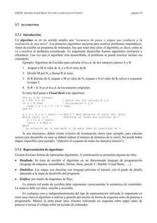 ESIISS: Aprenda Visual Basic 6.0 como si estuviera en Primero página 36
3.7 ALGORITMOS
3.7.1 Introducción
Un algoritmo es en un sentido amplio una “secuencia de pasos o etapas que conducen a la
realización de una tarea”. Los primeros algoritmos nacieron para resolver problemas matemáticos.
Antes de escribir un programa de ordenador, hay que tener muy claro el algoritmo, es decir, cómo se
va a resolver el problema considerado. Es importante desarrollar buenos algoritmos (correctos y
eficientes). Una vez que el algoritmo está desarrollado, el problema se puede resolver incluso sin
entenderlo.
Ejemplo: Algoritmo de Euclides para calcular el m.c.d. de dos números enteros A y B
1. Asignar a M el valor de A, y a N el valor de B.
2. Dividir M por N, y llamar R al resto.
3. Si R distinto de 0, asignar a M el valor de N, asignar a N el valor de R,volver a comenzar
la etapa 2.
4. Si R = 0, N es el m.c.d. de los números originales
Es muy fácil pasar a Visual Basic este algoritmo:
Dim a, b As Integer
a = 45: b = 63 ’ Estos son los valores M y N
If a < b Then ’ Se permutan a y b
temp = a : a = b : b = temp
End If
m = a : n = b : resto = m Mod n ’ Mod devuelve el valor del resto
While resto <> 0 ’Mientras el resto sea distinto de 0
m = n: n = resto:
resto = m Mod n
Wend
' La solución es la variable n. En este caso el resultado es 9
Si son necesarios, deben existir criterios de terminación claros (por ejemplo, para calcular
seno(x) por desarrollo en serie se deberá indicar el número de términos de la serie). No puede haber
etapas imposibles (por ejemplo: "imprimir el conjunto de todos los números enteros").
3.7.2 Representación de algoritmos
Existen diversas formas de representar algoritmos. A continuación se presentan algunas de ellas:
• Detallada: Se trata de escribir el algoritmo en un determinado lenguaje de programación
(lenguaje de máquina, ensamblador, fortran, basic, pascal, C, Matlab, Visual Basic, ...).
• Simbólica: Las etapas son descritas con lenguaje próximo al natural, con el grado de detalle
adecuado a la etapa de desarrollo del programa.
• Gráfica: por medio de diagramas de flujo.
La sintaxis (el modo de escribir) debe representar correctamente la semántica (el contenido).
La sintaxis debe ser clara, sencilla y accesible.
En cualquier caso e independientemente del tipo de representación utilizada lo importante es
tener muy claro el algoritmo a realizar y ponerlo por escrito en forma de esquema antes de ponerse a
programarlo. Merece la pena pasar unos minutos realizando un esquema sobre papel antes de
ponerse a teclear el código sobre un teclado de ordenador.
 