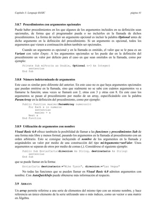 Capítulo 3: Lenguaje BASIC página 41
3.8.7 Procedimientos con argumentos opcionales
Puede haber procedimientos en los que algunos de los argumentos incluidos en su definición sean
opcionales, de forma que el programador pueda o no incluirlos en la llamada de dichos
procedimientos. La forma de incluir un argumento opcional es incluir la palabra Optional antes de
dicho argumento en la definición del procedimiento. Si un argumento es opcional, todos los
argumentos que vienen a continuación deben también ser opcionales.
Cuando un argumento es opcional y en la llamada es omitido, el valor que se le pasa es un
Variant con valor Empty. A los argumentos opcionales se les puede dar en la definición del
procedimiento un valor por defecto para el caso en que sean omitidos en la llamada, como por
ejemplo:
Private Sub miProc(x as Double, Optional n=3 As Integer)
sentencias
End Sub
3.8.8 Número indeterminado de argumentos
Este caso es similar pero diferente del anterior. En este caso no es que haya argumentos opcionales
que puedan omitirse en la llamada, sino que realmente no se sabe con cuántos argumentos va a
llamarse la función; unas veces se llamará con 2, otras con 3 y otras con 8. En este caso los
argumentos se pasan al procedimiento por medio de un array, especificándolo con la palabra
ParamArray en la definición del procedimiento, como por ejemplo:
Public Function maximo(ParamArray numeros())
For Each x in numeros
sentencias
maximo = x
Next x
End Function
3.8.9 Utilización de argumentos con nombre
Visual Basic 6.0 ofrece tambieén la posibilidad de llamar a las funciones y procedimientos Sub de
una forma más libre y menos formal, pasando los argumentos en la llamada al procedimiento con un
orden arbitrario. Esto se consigue incluyendo el nombre de los argumentos en la llamada y
asignándoles un valor por medio de una construcción del tipo miArgumento:=unValor. Unos
argumentos se separan de otros por medio de comas (,). Considérese el siguiente ejemplo:
Public Sub EnviarCarta(direccion As String, destinatario As String)
sentencias
End Sub
que se puede llamar en la forma:
EnviarCarta destinatario:="Mike Tyson", direccion:="Las Vegas"
No todas las funciones que se pueden llamar en Visual Basic 6.0 admiten argumentos con
nombre. Con AutoQuickInfo puede obtenerse más información al respecto.
3.9 ARRAYS
Un array permite referirse a una serie de elementos del mismo tipo con un mismo nombre, y hace
referencia un único elemento de la serie utilizando uno o más índices, como un vector o una matriz
en Álgebra.
 