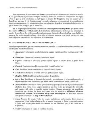 Capítulo 4: Eventos, Propiedades y Controles página 53
Los argumentos de este evento son Source que contiene el objeto que está siendo arrastrado,
X e Y que indican la posición del objeto arrastrado dentro del sistema de coordenadas del objeto
sobre el que se está arrastrando y State (que es propio del DragOver, pero no aparece en el
DragDrop) que vale 0, 1 ó 2 según se esté entrando, saliendo o permaneciendo dentro del mismo
objeto, respectivamente. Es importante señalar que el evento DragOver pertenece al objeto sobre el
que se arrastra, no al objeto que es arrastrado.
En el Help se puede encontrar información sobre la propiedad DragMode, que puede tomar
dos valores (vbManual y vbAutomatic). Esta constante determina cómo comienza una oparación de
arrastre de un objeto. En modo manual se debe comenzar llamando al método Drag para el objeto a
arrastrar. En modo automático basta clicar sobre el objeto a arrastrar, pero puede que en esta caso
dicho objeto no responda del modo habitual a otros eventos.
4.2 ALGUNAS PROPIEDADES COMUNES A VARIOS CONTROLES
Hay algunas propiedades que son comunes a muchos controles. A continuación se hace una lista con
las utilizadas más habitualmente:
• Appearance: Establece si un objeto tiene un aspecto plano (valor 0) o tridimensional (valor
1).
• BackColor: Establece el color de fondo de un objeto.
• Caption: Establece el texto que aparece dentro o junto al objeto. Tiene el papel de un
título.
• Enabled: Establece si un objeto es accesible y modificable o no.
• Font: Establece las características del tipo de letra del objeto.
• ForeColor: Establece el color del texto y/o gráficos de un objeto.
• Height y Width: Establecen la altura y achura de un objeto.
• Left y Top: Establecen la distancia horizontal y vertical entre el origen del control y el
origen del objeto que lo contiene, que puede ser un formulario, un marco (frame), etc.
• MousePointer: Establece la forma que adoptará el puntero del ratón al posicionarse sobre
el objeto. Esta forma puede elegirse dentro de una lista en las que aparecen las habituales
del puntero del ratón o creando iconos propios. Algunas constantes de significado
inmediato que definen la forma del cursor son las siguientes: vbDefault, vbArrow,
vbCrosshair, vbIbeam, vbSizePointer, vbUpArrow, vbHourglass, etc. Para más informa-
ción puede consultarse el Help de MousePointer.
• Name: Nombre del objeto. Todos los objetos incluidos en un formulario deben tener un
nombre con el que poder referirse a él a la hora de programar la forma en que debe actuar.
Existen unas reglas para definir los nombre de los controles, que ya se vieron en el
Capítulo 1.
• Visible: Establece si el objeto es visible o invisible.
 
