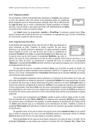 ESIISS: Aprenda Visual Basic 6.0 como si estuviera en Primero página 56
4.3.5 Etiquetas (Labels)
En las etiquetas o labels la propiedad más importante es Caption, que contiene
el texto que aparece sobre este control. Esta propiedad puede ser modificada
desde programa, pero no interactivamente clicando sobre ella (a diferencia de
las cajas de texto, que se verán a continuación). Puede controlarse su tamaño,
posición, color de fondo y una especie de borde 3-D. Habitualmente las labels
no suelen recibir eventos ni contener código.
Las Labels tienen las propiedades AutoSize y WordWrap. La primera, cuando está a True,
ajusta el tamaño del control al del texto en él contenido. La segunda hace que el texto se distribuya
en varias líneas cuando no cabe en una sola.
4.3.6 Cajas de texto (Text Box)
La propiedad más importante de las cajas de texto es Text, que almacena el
texto contenido en ellas. También se suelen controlar las que hacen
referencia a su tamaño, posición y apariencia. En algún momento se puede
desear impedir el acceso a la caja de texto, por lo que se establecerá su
propiedad Enabled como False. La propiedad Locked como True hace que
la caja de texto sea de sólo lectura. La propiedad MultiLine, que sólo se
aplica a las cajas de texto, determina si en una de ellas se pueden incluir más de una línea o si se
ignoran los saltos de línea. La justificación o centrado del texto se controla con la propiedad
Alignment. La propiedad ScrollBars permite controlar el que aparezca ninguna, una o las dos barras
de desplazamiento de la caja.
En una caja de texto no se pueden introducir Intros con el teclado en modo de diseño. En
modo de ejecución se deben introducir como caracteres ASCII (el 13 seguido del 10, esto Carriage
Return y Line Feed). Afortunadamente Visual Basic 6.0 dispone de la constante vbCrLf, que realiza
esta misión de modo automático.
Otras propiedades importantes hacen referencia a la selección de texto dentro de la caja, que
sólo están disponibles en tiempo de ejecución. La propiedad SelStart sirve para posicionar el cursor
al comienzo del texto que se desea seleccionar (el primer carácter es el cero); SelLength indica el
número de caracteres o longitud de la selección; SelText es una cadena de caracteres que representa
el texto seleccionado. Para hacer Paste con otro texto sustituyendo al seleccionado basta asignarle a
esta propiedad ese otro texto (si no hay ningún texto seleccionado, el texto de SelText se inserta en
la posición del cursor); para entresacar el texto seleccionado basta utilizar esta propiedad en alguna
expresión.
Los eventos que se programan son Change, cuando se quiere realizar alguna acción al modi-
ficar el contenido de la caja, Click y DblClick y en algunos casos especiales KeyPress para controlar
los caracteres que se introducen. Por ejemplo, se puede chequear la introducción del código ASCII
13 (Intro) para detectar que ya se finalizado con la introducción de datos. También se utiliza la
propiedad MaxLength para determinar el número máximo de caracteres que pueden introducirse en
la caja de texto.
En aquellos casos en los que se utilice una caja de texto como entrada de datos (es el control
que se utiliza la mayoría de las veces con esta finalidad), puede ser interesante utilizar el método
SetFocus para enviar el foco a la caja cuando se considere oportuno.
Otras propiedades de las cajas de texto hacen referencia a los tipos de letra y al estilo. Así la
propiedad FontName es una cadena que contiene el nombre del Font (Courier New, Times New
 