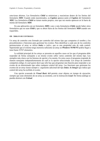 Capítulo 4: Eventos, Propiedades y Controles página 63
estuvieran abiertos. Los formularios Child se minimizan y maximizan dentro de los límites del
formulario MDI. Cuando están maximizados, su Caption aparece junto al Caption del formulario
MDI. Los formularios Child no tienen menús propios, sino que sus menús aparecen en la barra de
menús del formulario MDI.
En una aplicación con un formulario MDI y uno o más formularios Child, puede haber otros
formularios que no sean Child y que se abren fuera de los límites del formulario MDI cuando son
requeridos.
4.6 ARRAYS DE CONTROLES
Un array de controles esta formado por controles del mismo tipo que comparten el nombre y los
procedimientos o funciones para gestionar los eventos. Para identificar a cada uno de los controles
pertenecientes al array se utiliza Index o índice, que es una propiedad más de cada control.
Suponiendo que el sistema tenga memoria suficiente un array en Windows 95/98/NT podría llegar a
tener hasta 32767 elementos.
La utilidad principal de los arrays se presenta en aquellos casos en los que el programa debe
responder de forma semejante a un mismo evento sobre varios controles del mismo tipo. Los
ejemplos más claros son los botones de opción y los menús. En estos casos el programa responde de
manera semejante independientemente de cuál es la opción seleccionada. Los arrays de controles
comparten código, lo cual quiere decir que sólo hay que programar una función para responder a un
evento de un determinado tipo sobre cualquier control del array. Las funciones que gestionan los
eventos de un array tienen siempre u argumento adicional del tipo Index As Integer que indica qué
control del array ha recibido el evento.
Una opción avanzada de Visual Basic 6.0 permite crear objetos en tiempo de ejecución,
siempre que sean elementos de un array ya existente, con la instrucción Load. De forma análoga se
pueden destruir con Unload.
 