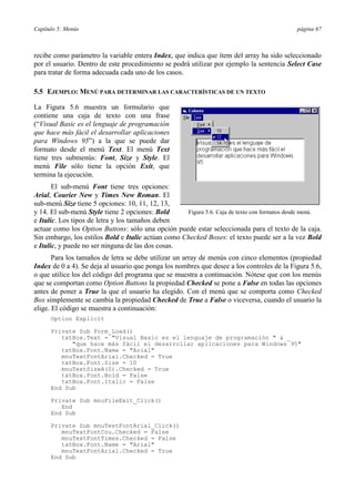 Capítulo 5: Menús página 67
recibe como parámetro la variable entera Index, que indica que ítem del array ha sido seleccionado
por el usuario. Dentro de este procedimiento se podrá utilizar por ejemplo la sentencia Select Case
para tratar de forma adecuada cada uno de los casos.
5.5 EJEMPLO: MENÚ PARA DETERMINAR LAS CARACTERÍSTICAS DE UN TEXTO
La Figura 5.6 muestra un formulario que
contiene una caja de texto con una frase
(“Visual Basic es el lenguaje de programación
que hace más fácil el desarrollar aplicaciones
para Windows 95”) a la que se puede dar
formato desde el menú Text. El menú Text
tiene tres submenús: Font, Size y Style. El
menú File sólo tiene la opción Exit, que
termina la ejecución.
El sub-menú Font tiene tres opciones:
Arial, Courier New y Times New Roman. El
sub-menú Size tiene 5 opciones: 10, 11, 12, 13,
y 14. El sub-menú Style tiene 2 opciones: Bold
e Italic. Los tipos de letra y los tamaños deben
actuar como los Option Buttons: sólo una opción puede estar seleccionada para el texto de la caja.
Sin embargo, los estilos Bold e Italic actúan como Checked Boxes: el texto puede ser a la vez Bold
e Italic, y puede no ser ninguna de las dos cosas.
Para los tamaños de letra se debe utilizar un array de menús con cinco elementos (propiedad
Index de 0 a 4). Se deja al usuario que ponga los nombres que desee a los controles de la Figura 5.6,
o que utilice los del código del programa que se muestra a continuación. Nótese que con los menús
que se comportan como Option Buttons la propiedad Checked se pone a False en todas las opciones
antes de poner a True la que el usuario ha elegido. Con el menú que se comporta como Checked
Box simplemente se cambia la propiedad Checked de True a False o viceversa, cuando el usuario la
elige. El código se muestra a continuación:
Option Explicit
Private Sub Form_Load()
txtBox.Text = "Visual Basic es el lenguaje de programación " & _
"que hace más fácil el desarrollar aplicaciones para Windows 95"
txtBox.Font.Name = "Arial"
mnuTextFontArial.Checked = True
txtBox.Font.Size = 10
mnuTextSizeA(0).Checked = True
txtBox.Font.Bold = False
txtBox.Font.Italic = False
End Sub
Private Sub mnuFileExit_Click()
End
End Sub
Private Sub mnuTextFontArial_Click()
mnuTextFontCou.Checked = False
mnuTextFontTimes.Checked = False
txtBox.Font.Name = "Arial"
mnuTextFontArial.Checked = True
End Sub
Figura 5.6. Caja de texto con formatos desde menú.
 